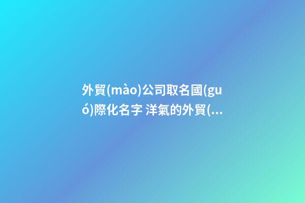 外貿(mào)公司取名國(guó)際化名字 洋氣的外貿(mào)公司名字-第1張-公司起名-玄機(jī)派